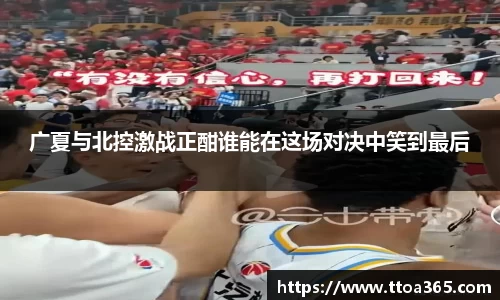 广夏与北控激战正酣谁能在这场对决中笑到最后